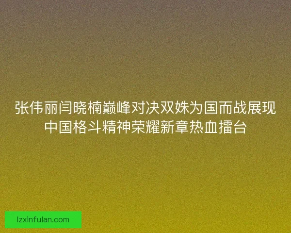 张伟丽闫晓楠巅峰对决双姝为国而战展现中国格斗精神荣耀新章热血擂台