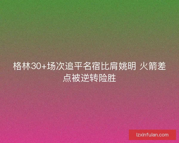 格林30+场次追平名宿比肩姚明 火箭差点被逆转险胜