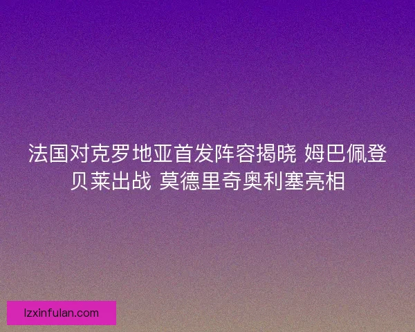 法国对克罗地亚首发阵容揭晓 姆巴佩登贝莱出战 莫德里奇奥利塞亮相
