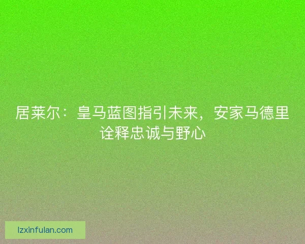 居莱尔：皇马蓝图指引未来，安家马德里诠释忠诚与野心