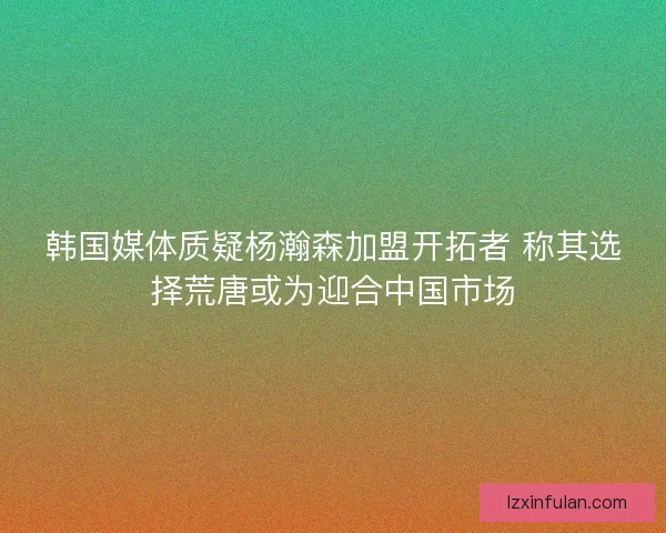 韩国媒体质疑杨瀚森加盟开拓者 称其选择荒唐或为迎合中国市场