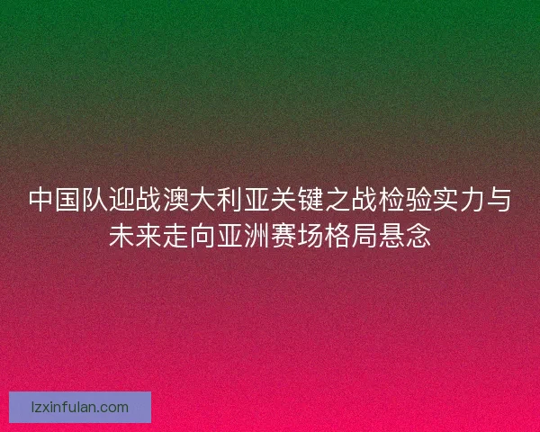 中国队迎战澳大利亚关键之战检验实力与未来走向亚洲赛场格局悬念