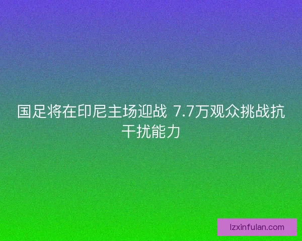 国足将在印尼主场迎战 7.7万观众挑战抗干扰能力 国足将在印尼主场迎战 7.7万观众挑战抗干扰能力