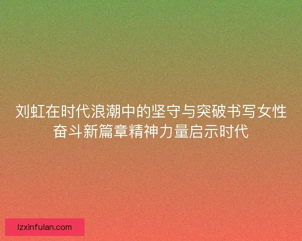 刘虹在时代浪潮中的坚守与突破书写女性奋斗新篇章精神力量启示时代 刘虹在时代浪潮中的坚守与突破书写女性奋斗新篇章精神力量启示时代