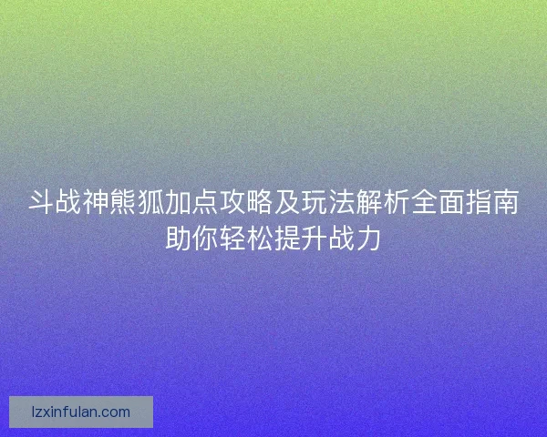 斗战神熊狐加点攻略及玩法解析全面指南助你轻松提升战力 斗战神熊狐加点攻略及玩法解析全面指南助你轻松提升战力