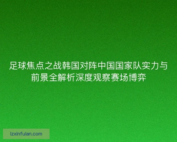 足球焦点之战韩国对阵中国国家队实力与前景全解析深度观察赛场博弈 足球焦点之战韩国对阵中国国家队实力与前景全解析深度观察赛场博弈