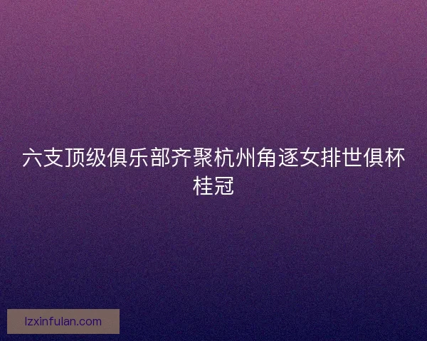 六支顶级俱乐部齐聚杭州角逐女排世俱杯桂冠 六支顶级俱乐部齐聚杭州角逐女排世俱杯桂冠