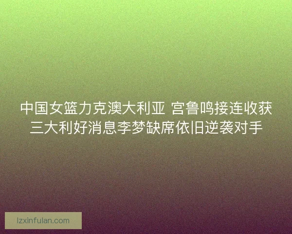 中国女篮力克澳大利亚 宫鲁鸣接连收获三大利好消息李梦缺席依旧逆袭对手