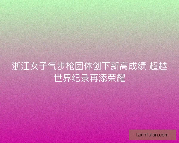 浙江女子气步枪团体创下新高成绩 超越世界纪录再添荣耀