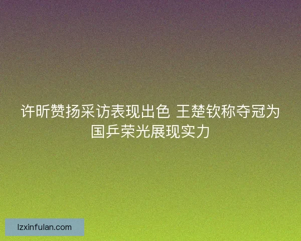 许昕赞扬采访表现出色 王楚钦称夺冠为国乒荣光展现实力