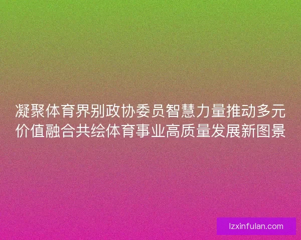 凝聚体育界别政协委员智慧力量推动多元价值融合共绘体育事业高质量发展新图景