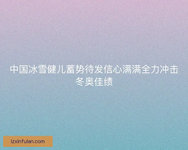 中国冰雪健儿蓄势待发信心满满全力冲击冬奥佳绩