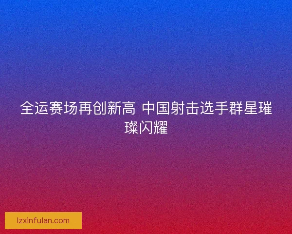 全运赛场再创新高 中国射击选手群星璀璨闪耀