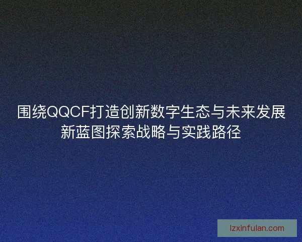 围绕QQCF打造创新数字生态与未来发展新蓝图探索战略与实践路径