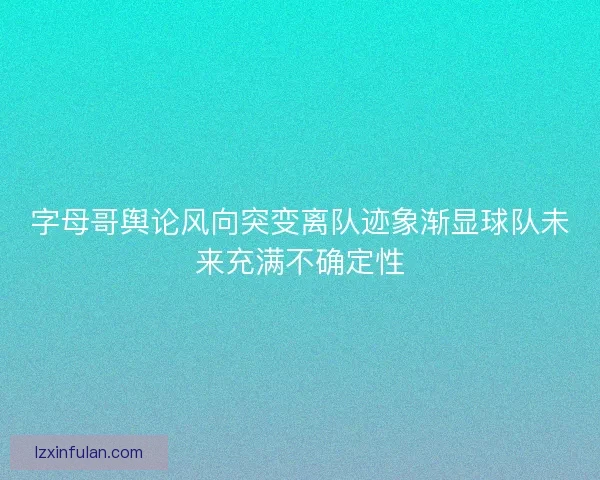 字母哥舆论风向突变离队迹象渐显球队未来充满不确定性