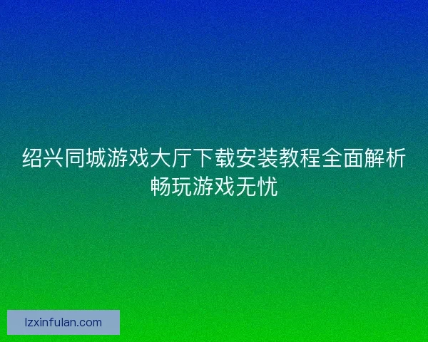 绍兴同城游戏大厅下载安装教程全面解析畅玩游戏无忧