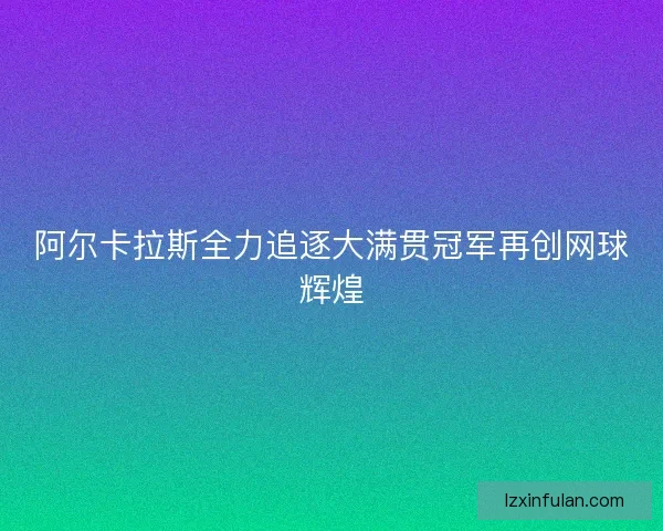 阿尔卡拉斯全力追逐大满贯冠军再创网球辉煌