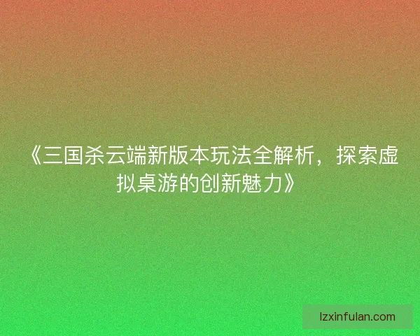 《三国杀云端新版本玩法全解析，探索虚拟桌游的创新魅力》