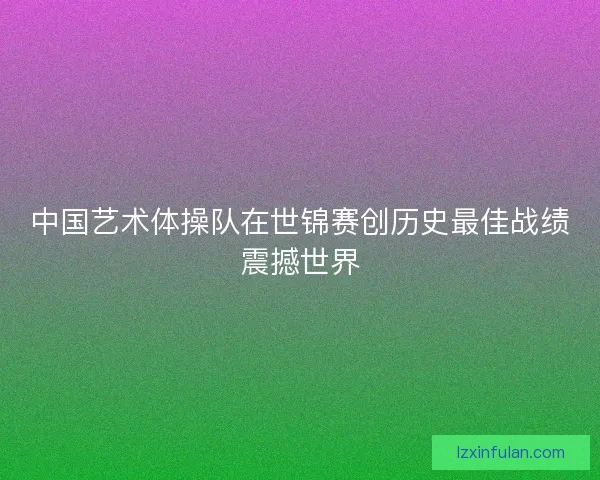 中国艺术体操队在世锦赛创历史最佳战绩震撼世界