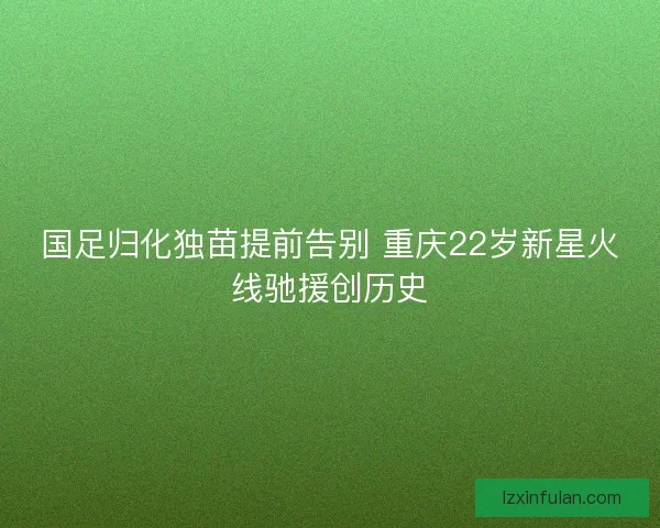 国足归化独苗提前告别 重庆22岁新星火线驰援创历史