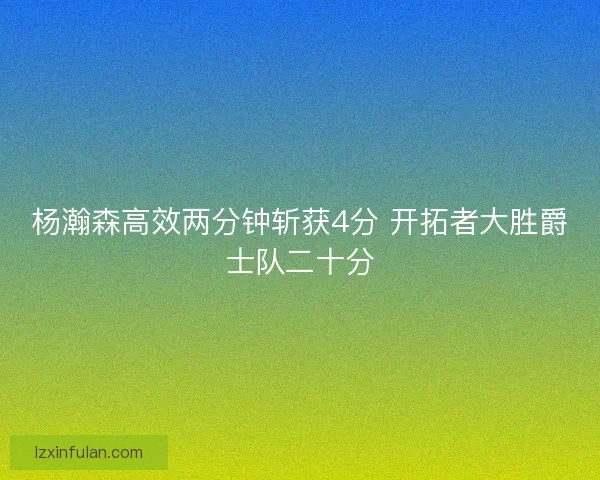 杨瀚森高效两分钟斩获4分 开拓者大胜爵士队二十分