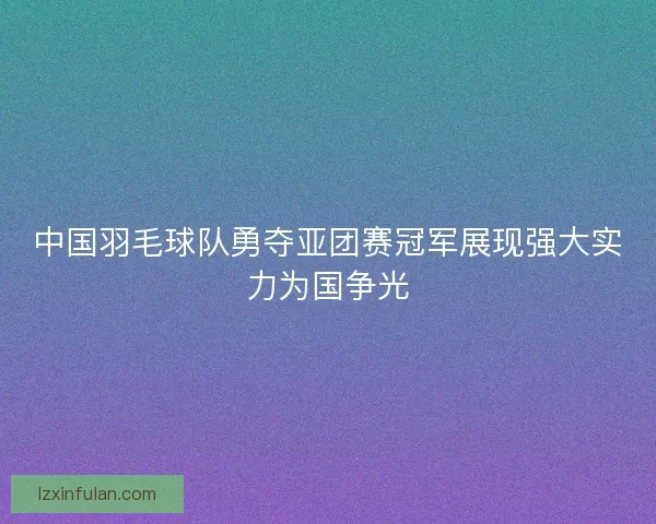 中国羽毛球队勇夺亚团赛冠军展现强大实力为国争光