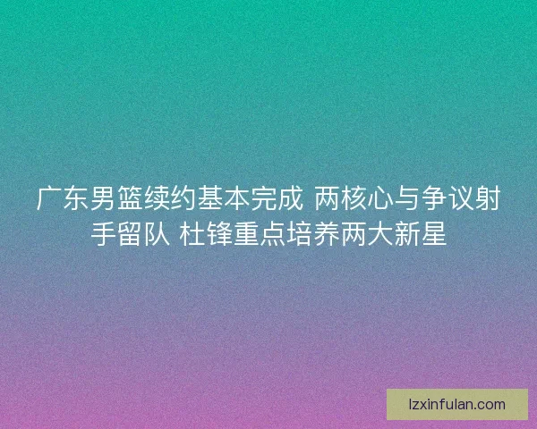广东男篮续约基本完成 两核心与争议射手留队 杜锋重点培养两大新星