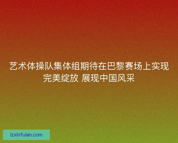 艺术体操队集体组期待在巴黎赛场上实现完美绽放 展现中国风采 艺术体操队集体组期待在巴黎赛场上实现完美绽放 展现中国风采