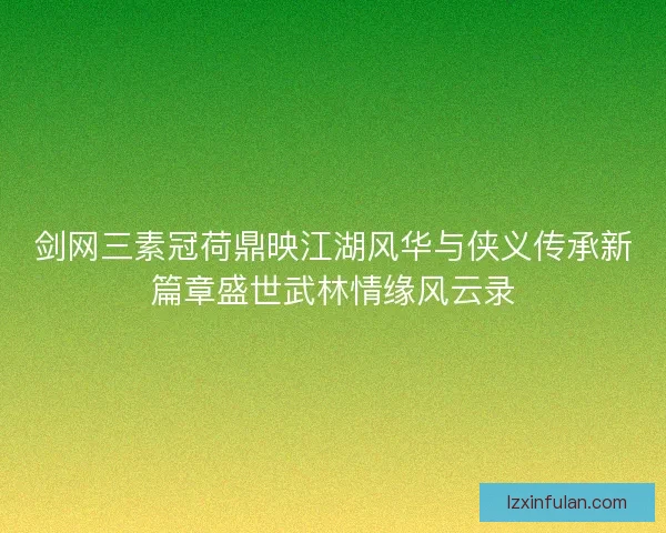 剑网三素冠荷鼎映江湖风华与侠义传承新篇章盛世武林情缘风云录