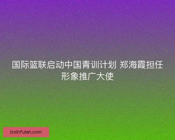 国际篮联启动中国青训计划 郑海霞担任形象推广大使