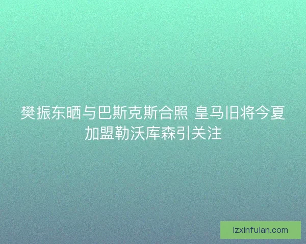 樊振东晒与巴斯克斯合照 皇马旧将今夏加盟勒沃库森引关注